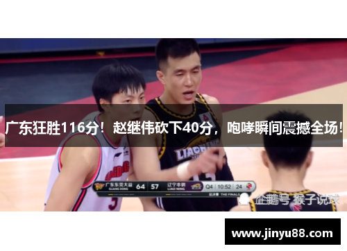 广东狂胜116分！赵继伟砍下40分，咆哮瞬间震撼全场！