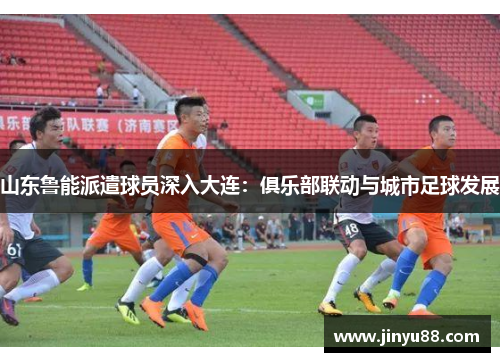 山东鲁能派遣球员深入大连：俱乐部联动与城市足球发展