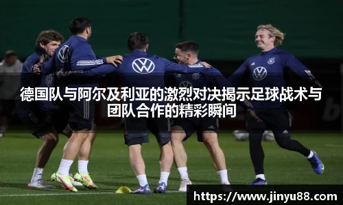 德国队与阿尔及利亚的激烈对决揭示足球战术与团队合作的精彩瞬间